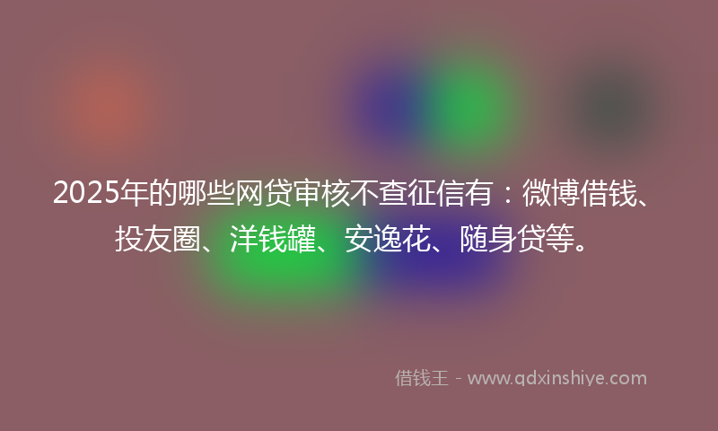 2025年的哪些网贷审核不查征信有：微博借钱、投友圈、洋钱罐、安逸花、随身贷等。