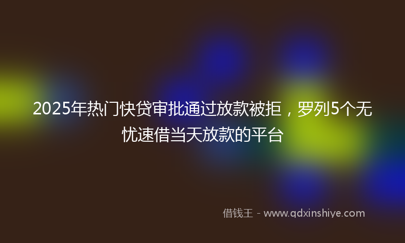 2025年热门快贷审批通过放款被拒，罗列5个无忧速借当天放款的平台
