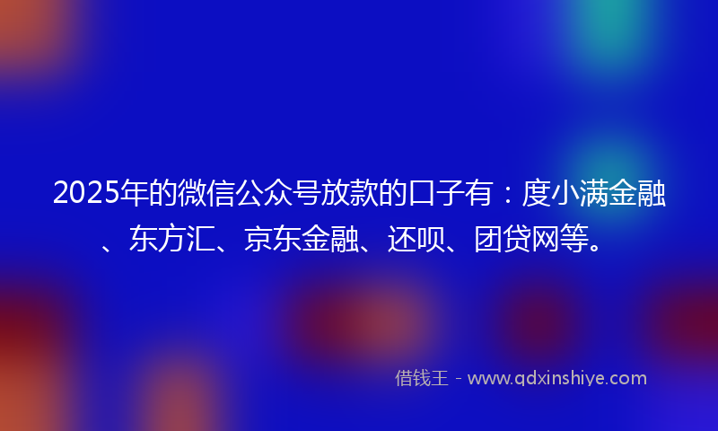 2025年的微信公众号放款的口子有：度小满金融、东方汇、京东金融、还呗、团贷网等。