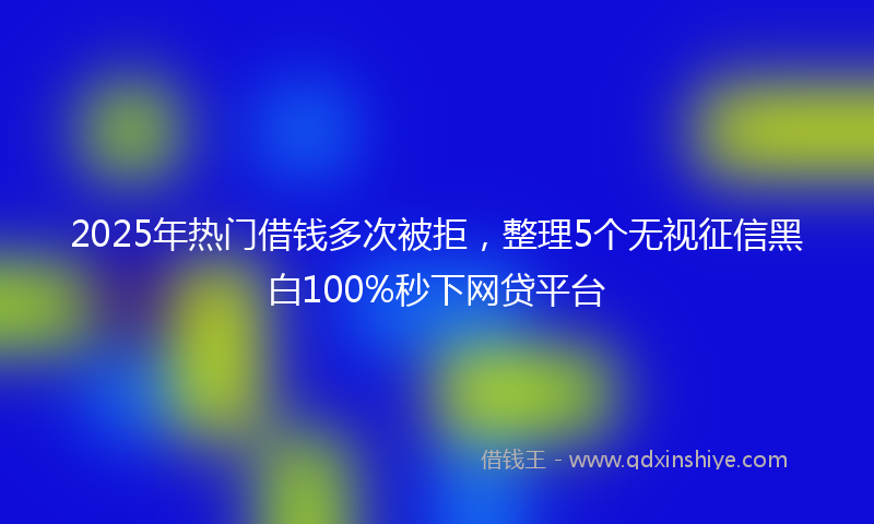 2025年热门借钱多次被拒，整理5个无视征信黑白100%秒下网贷平台