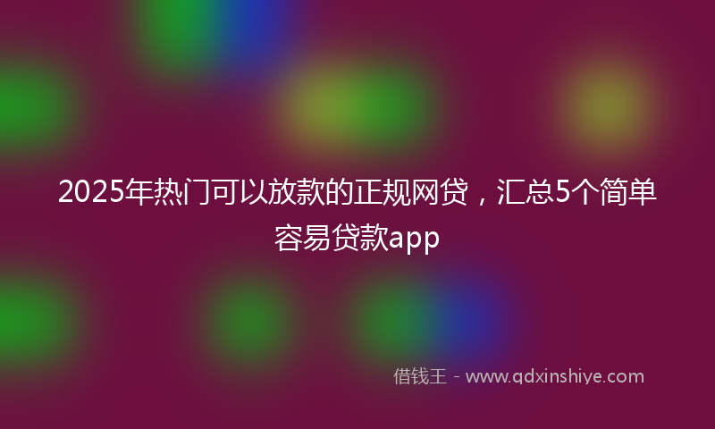 2025年热门可以放款的正规网贷，汇总5个简单容易贷款app