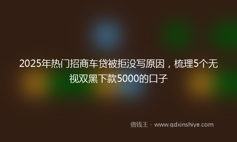 2025年热门招商车贷被拒没写原因，梳理5个无视双黑下款5000的口子