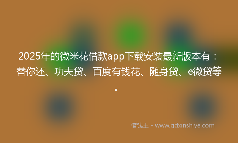 2025年的微米花借款app下载安装最新版本有：替你还、功夫贷、百度有钱花、随身贷、e微贷等。
