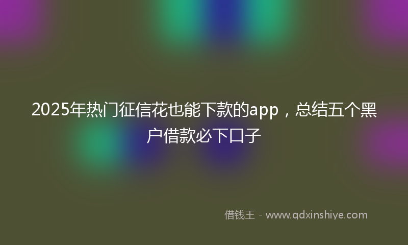 2025年热门征信花也能下款的app，总结五个黑户借款必下口子