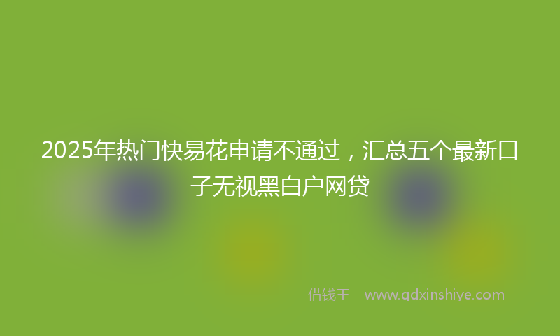 2025年热门快易花申请不通过，汇总五个最新口子无视黑白户网贷
