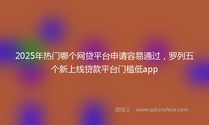 2025年热门哪个网贷平台申请容易通过，罗列五个新上线贷款平台门槛低app