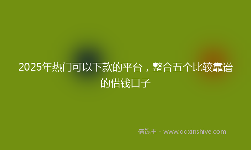 2025年热门可以下款的平台，整合五个比较靠谱的借钱口子