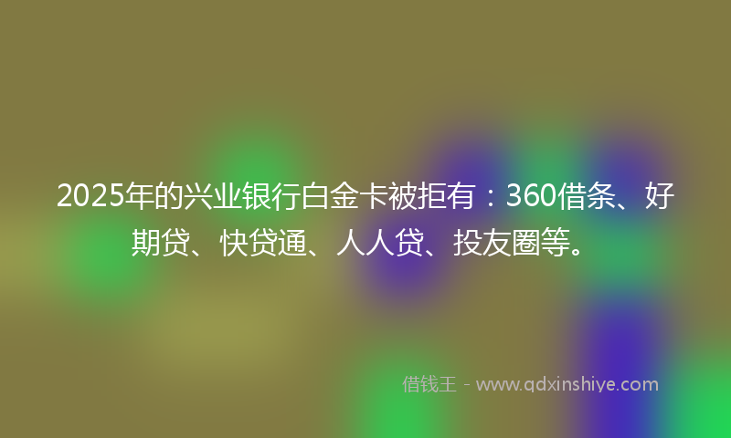 2025年的兴业银行白金卡被拒有：360借条、好期贷、快贷通、人人贷、投友圈等。
