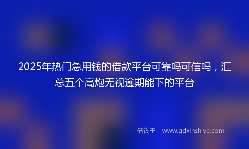 2025年热门急用钱的借款平台可靠吗可信吗，汇总五个高炮无视逾期能下的平台