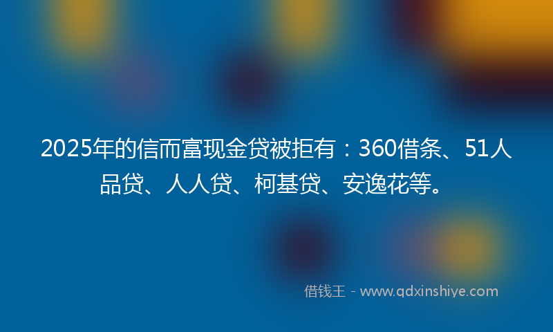 2025年的信而富现金贷被拒有：360借条、51人品贷、人人贷、柯基贷、安逸花等。