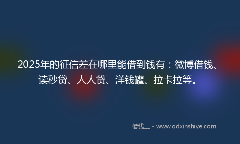 2025年的征信差在哪里能借到钱有：微博借钱、读秒贷、人人贷、洋钱罐、拉卡拉等。