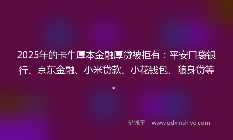2025年的卡牛厚本金融厚贷被拒有：平安口袋银行、京东金融、小米贷款、小花钱包、随身贷等。
