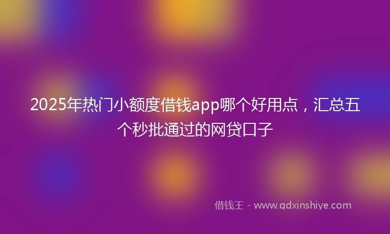 2025年热门小额度借钱app哪个好用点，汇总五个秒批通过的网贷口子