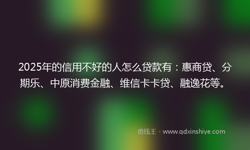 2025年的信用不好的人怎么贷款有：惠商贷、分期乐、中原消费金融、维信卡卡贷、融逸花等。