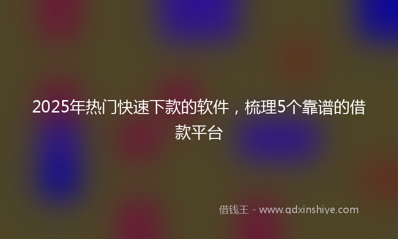 2025年热门快速下款的软件，梳理5个靠谱的借款平台