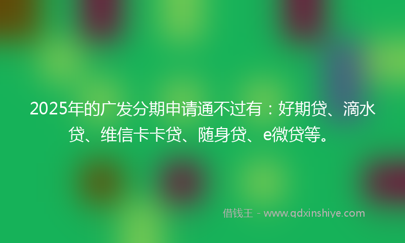 2025年的广发分期申请通不过有：好期贷、滴水贷、维信卡卡贷、随身贷、e微贷等。