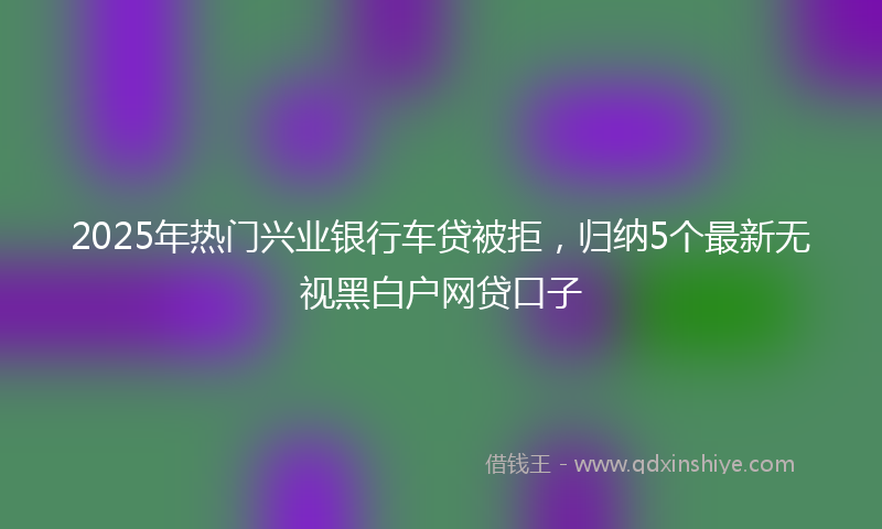 2025年热门兴业银行车贷被拒，归纳5个最新无视黑白户网贷口子