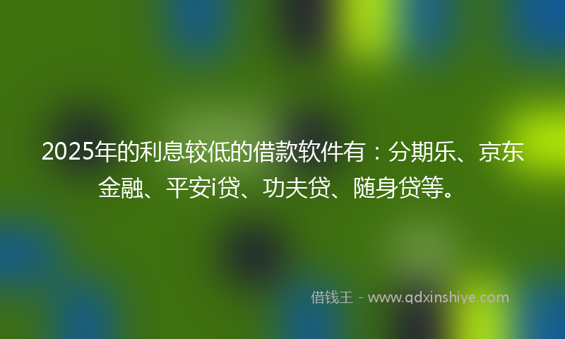2025年的利息较低的借款软件有：分期乐、京东金融、平安i贷、功夫贷、随身贷等。