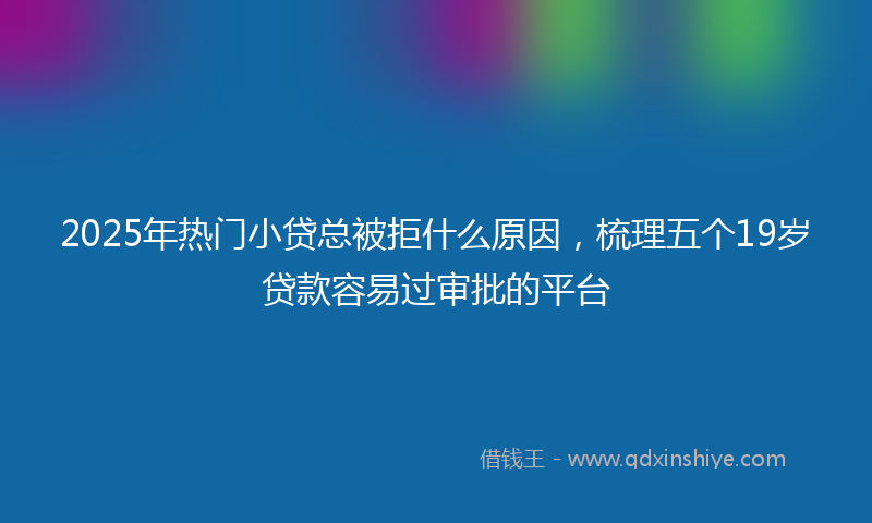 2025年热门小贷总被拒什么原因，梳理五个19岁贷款容易过审批的平台