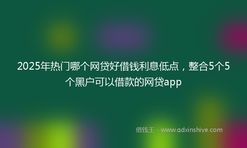 2025年热门哪个网贷好借钱利息低点，整合5个5个黑户可以借款的网贷app