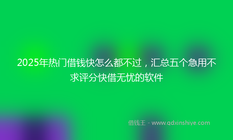 2025年热门借钱快怎么都不过，汇总五个急用不求评分快借无忧的软件