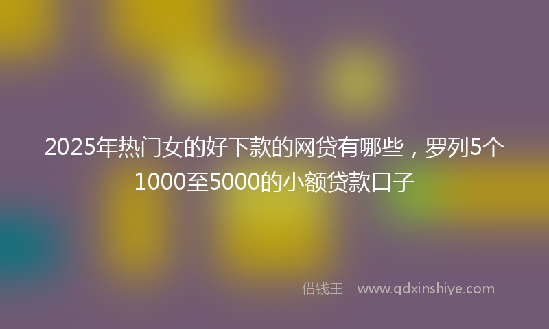 2025年热门女的好下款的网贷有哪些，罗列5个1000至5000的小额贷款口子