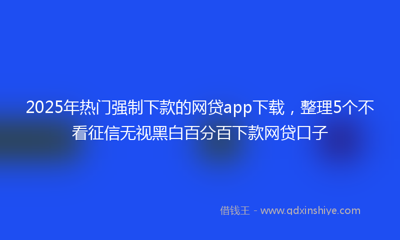 2025年热门强制下款的网贷app下载，整理5个不看征信无视黑白百分百下款网贷口子