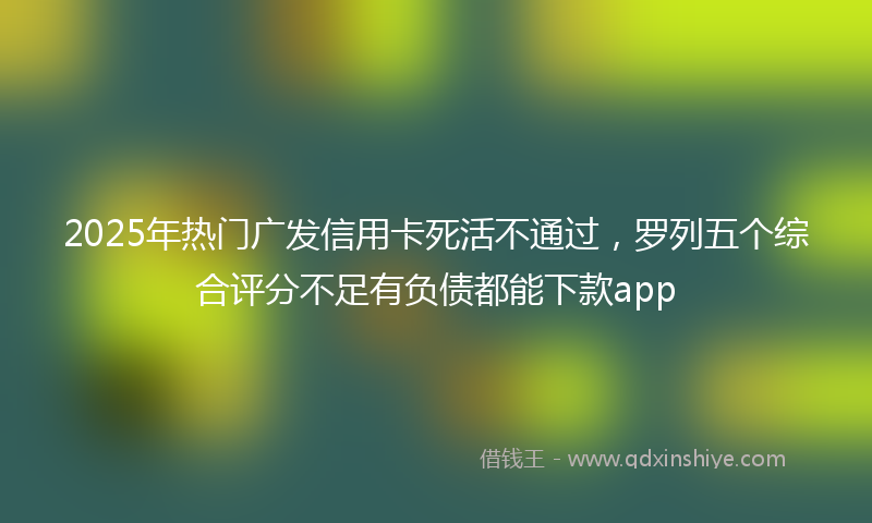 2025年热门广发信用卡死活不通过，罗列五个综合评分不足有负债都能下款app