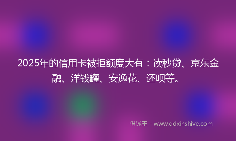 2025年的信用卡被拒额度大有：读秒贷、京东金融、洋钱罐、安逸花、还呗等。