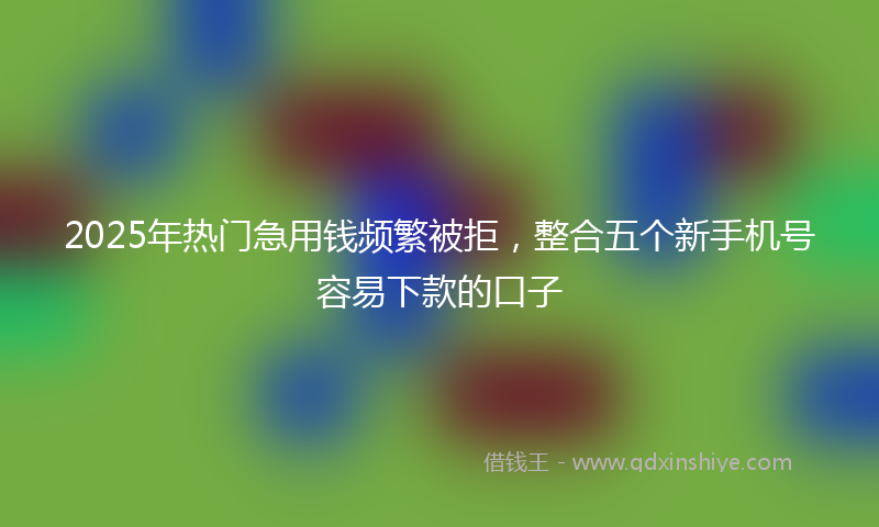 2025年热门急用钱频繁被拒，整合五个新手机号容易下款的口子