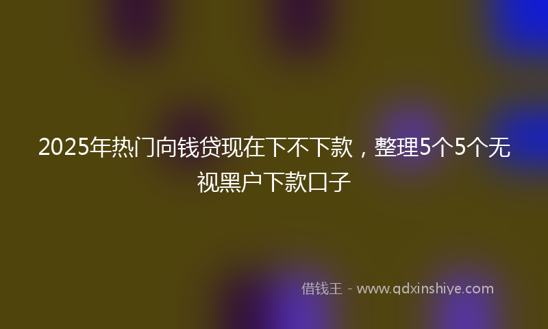 2025年热门向钱贷现在下不下款，整理5个5个无视黑户下款口子