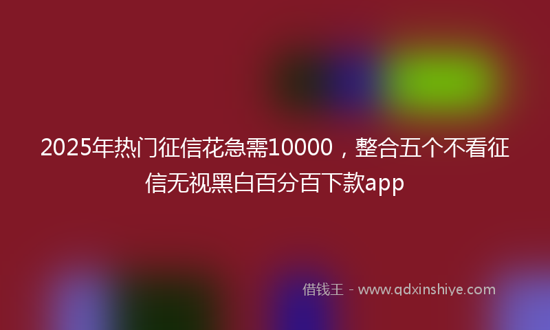 2025年热门征信花急需10000，整合五个不看征信无视黑白百分百下款app