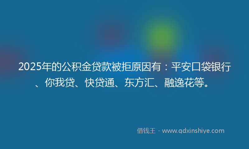2025年的公积金贷款被拒原因有：平安口袋银行、你我贷、快贷通、东方汇、融逸花等。