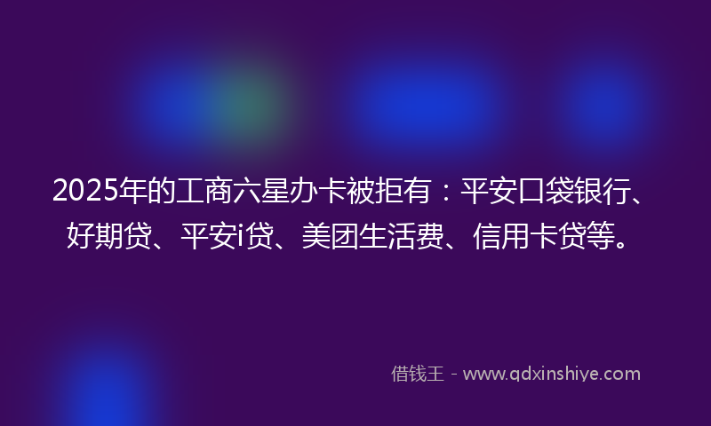 2025年的工商六星办卡被拒有：平安口袋银行、好期贷、平安i贷、美团生活费、信用卡贷等。