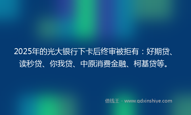 2025年的光大银行下卡后终审被拒有：好期贷、读秒贷、你我贷、中原消费金融、柯基贷等。