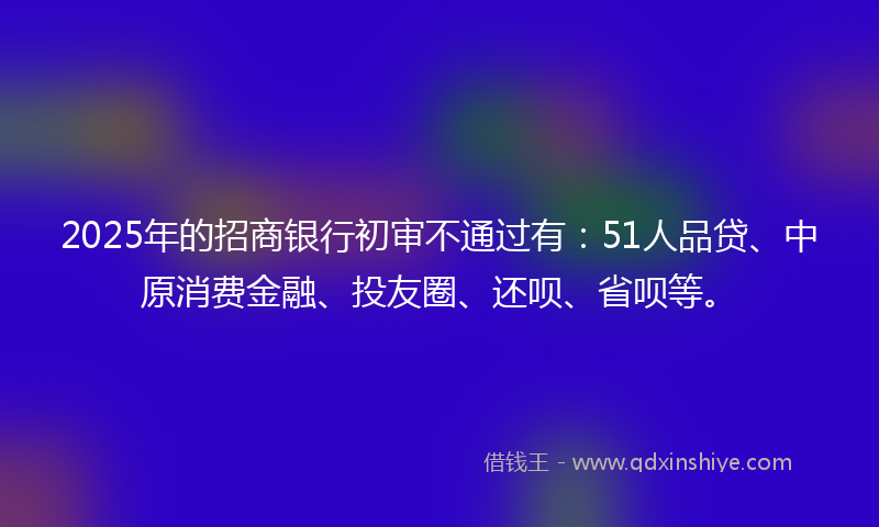 2025年的招商银行初审不通过有：51人品贷、中原消费金融、投友圈、还呗、省呗等。