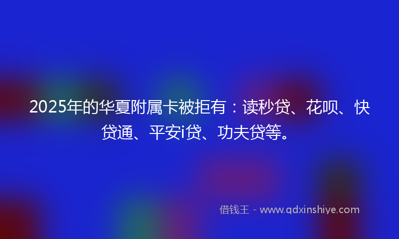 2025年的华夏附属卡被拒有：读秒贷、花呗、快贷通、平安i贷、功夫贷等。