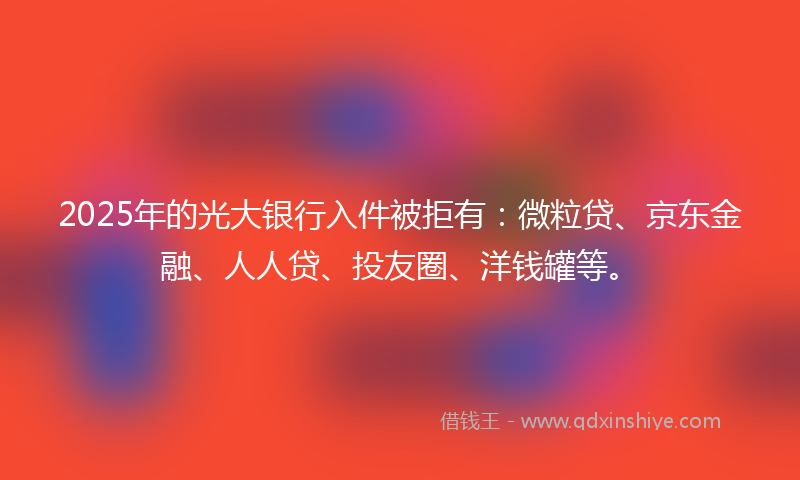 2025年的光大银行入件被拒有：微粒贷、京东金融、人人贷、投友圈、洋钱罐等。