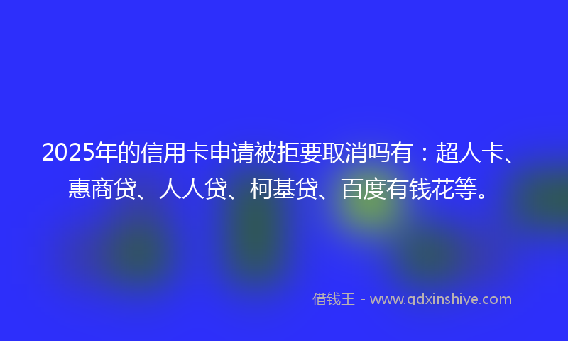 2025年的信用卡申请被拒要取消吗有：超人卡、惠商贷、人人贷、柯基贷、百度有钱花等。
