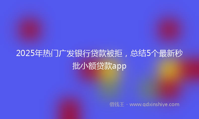 2025年热门广发银行贷款被拒，总结5个最新秒批小额贷款app