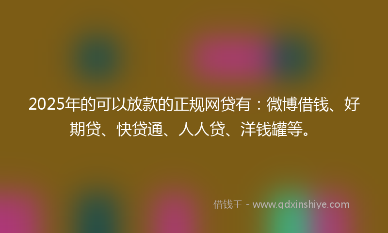 2025年的可以放款的正规网贷有：微博借钱、好期贷、快贷通、人人贷、洋钱罐等。