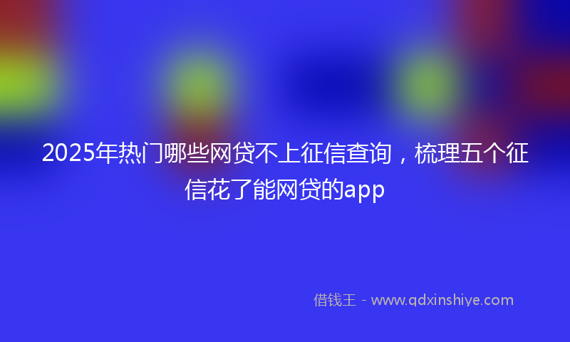 2025年热门哪些网贷不上征信查询，梳理五个征信花了能网贷的app