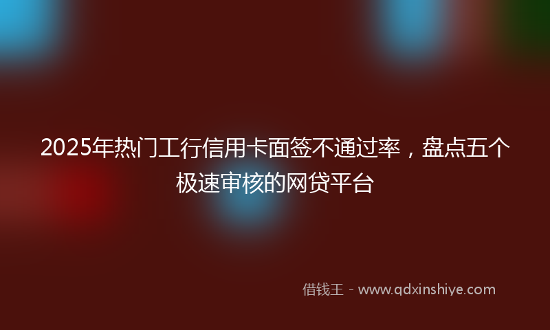 2025年热门工行信用卡面签不通过率，盘点五个极速审核的网贷平台