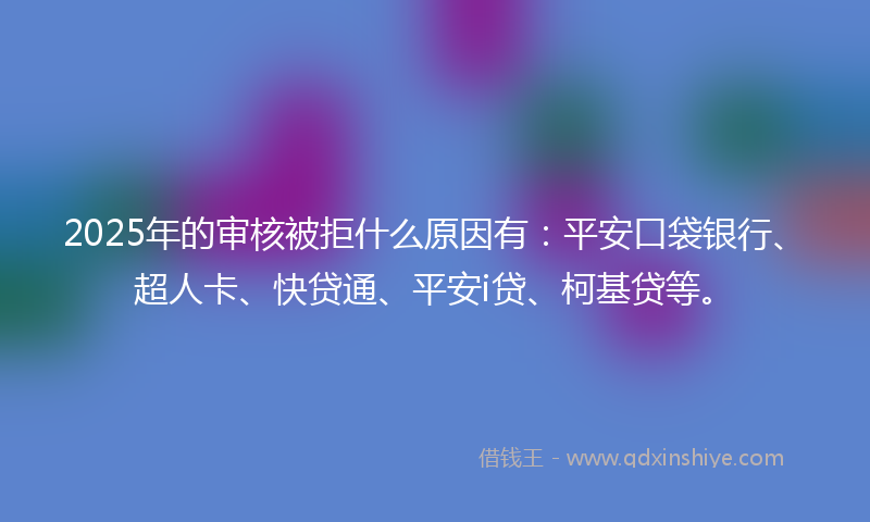 2025年的审核被拒什么原因有：平安口袋银行、超人卡、快贷通、平安i贷、柯基贷等。