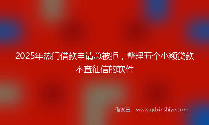 2025年热门借款申请总被拒，整理五个小额贷款不查征信的软件