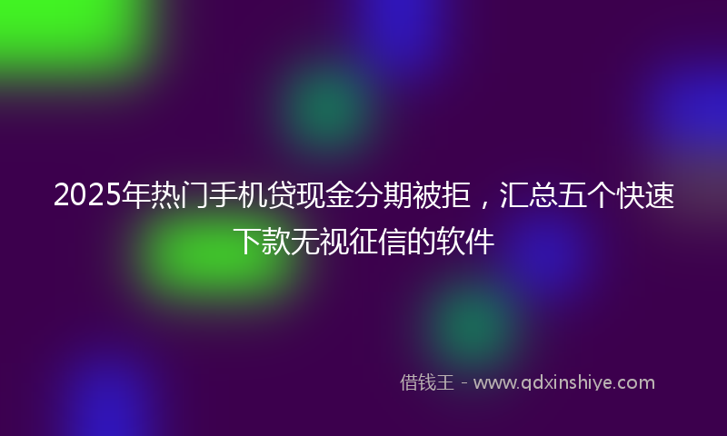 2025年热门手机贷现金分期被拒，汇总五个快速下款无视征信的软件