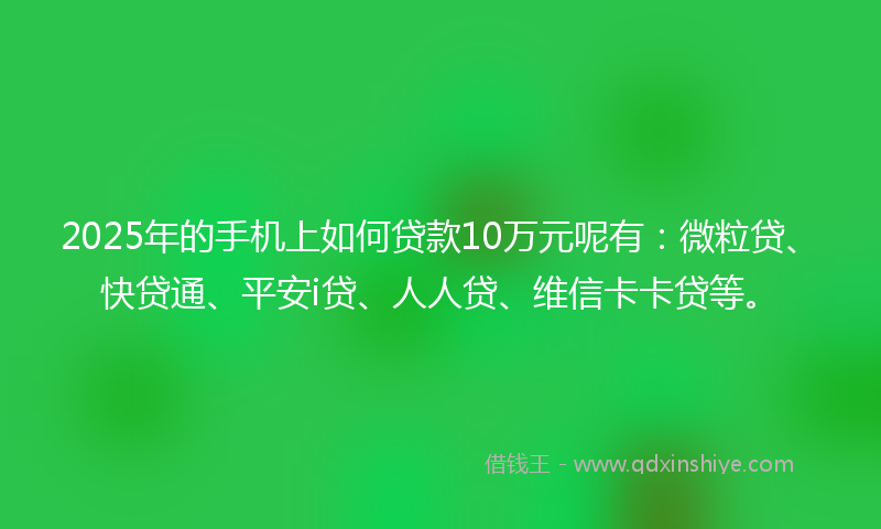 2025年的手机上如何贷款10万元呢有：微粒贷、快贷通、平安i贷、人人贷、维信卡卡贷等。