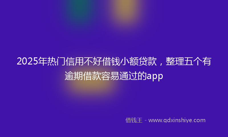 2025年热门信用不好借钱小额贷款，整理五个有逾期借款容易通过的app