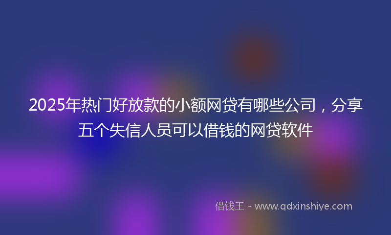 2025年热门好放款的小额网贷有哪些公司，分享五个失信人员可以借钱的网贷软件