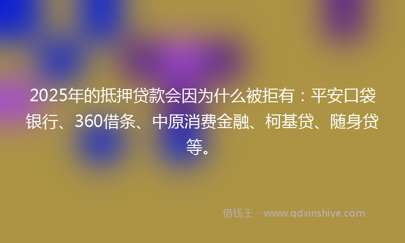 2025年的抵押贷款会因为什么被拒有：平安口袋银行、360借条、中原消费金融、柯基贷、随身贷等。